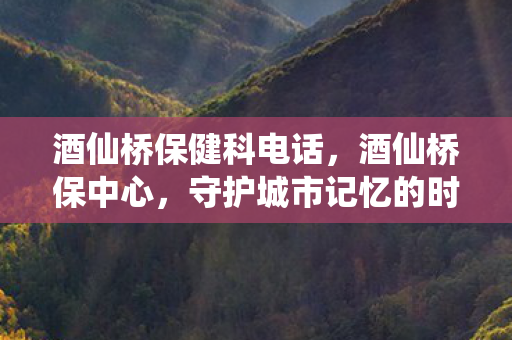 酒仙桥保健科电话，酒仙桥保中心，守护城市记忆的时间守护者