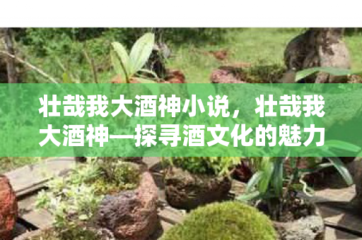 壮哉我大酒神小说，壮哉我大酒神—探寻酒文化的魅力与传奇