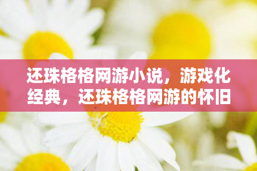 还珠格格网游小说，游戏化经典，还珠格格网游的怀旧风潮与创意重塑