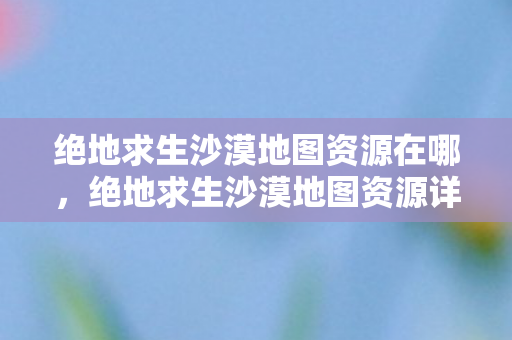 绝地求生沙漠地图资源在哪，绝地求生沙漠地图资源详解，如何在广袤的沙漠中生存