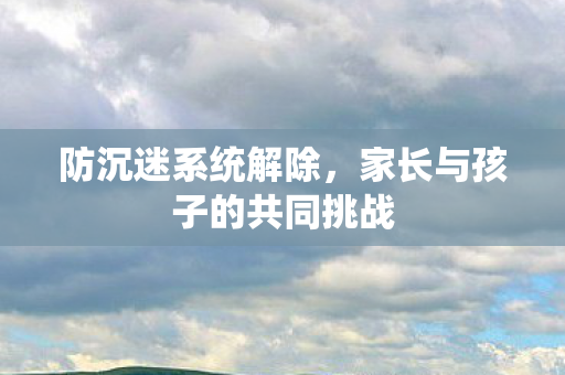 防沉迷系统解除，家长与孩子的共同挑战