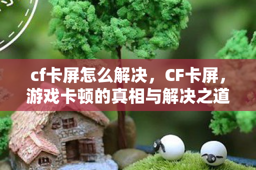 cf卡屏怎么解决，CF卡屏，游戏卡顿的真相与解决之道