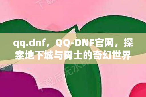 qq.dnf，QQ-DNF官网，探索地下城与勇士的奇幻世界