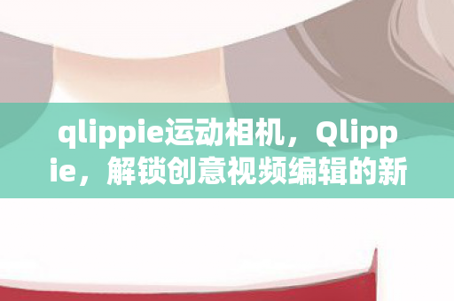 qlippie运动相机，Qlippie，解锁创意视频编辑的新维度
