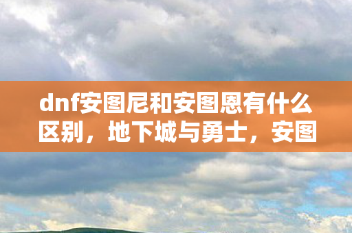 dnf安图尼和安图恩有什么区别，地下城与勇士，安图尼的传奇之旅