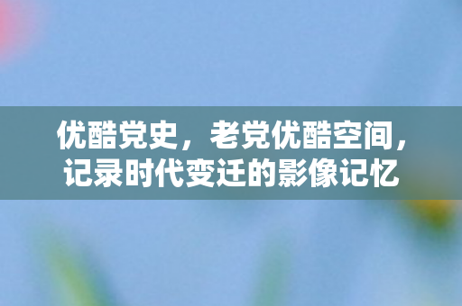 优酷党史，老党优酷空间，记录时代变迁的影像记忆