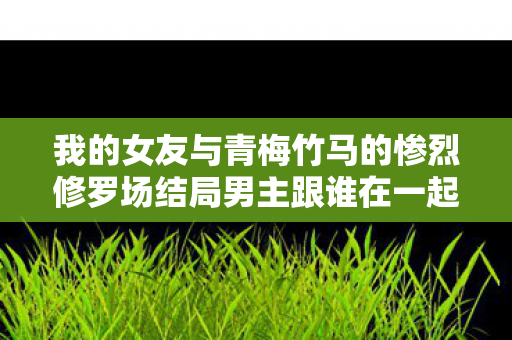 我的女友与青梅竹马的惨烈修罗场结局男主跟谁在一起图片