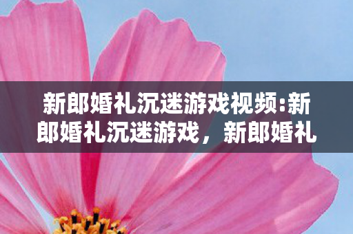 新郎婚礼沉迷游戏视频:新郎婚礼沉迷游戏，新郎婚礼沉迷游戏，一场虚拟与现实之间的挑战