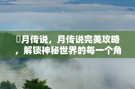 眀月传说，月传说完美攻略，解锁神秘世界的每一个角落