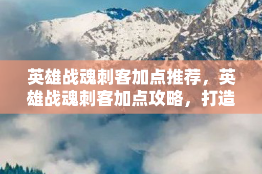 英雄战魂刺客加点推荐，英雄战魂刺客加点攻略，打造无敌刺客的秘诀