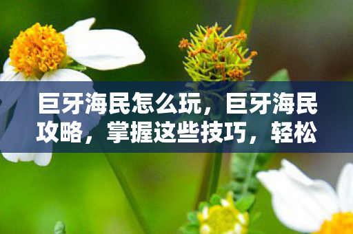 巨牙海民怎么玩，巨牙海民攻略，掌握这些技巧，轻松成为海域霸主！