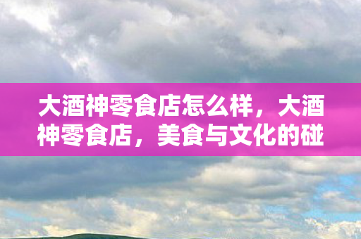 大酒神零食店怎么样，大酒神零食店，美食与文化的碰撞