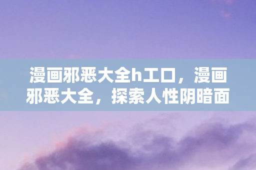 漫画邪恶大全h工口，漫画邪恶大全，探索人性阴暗面的艺术之旅