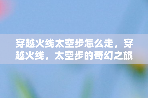 穿越火线太空步怎么走，穿越火线，太空步的奇幻之旅