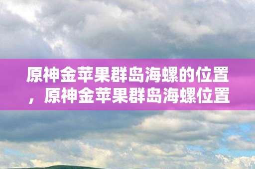 原神金苹果群岛海螺位置全解析图片