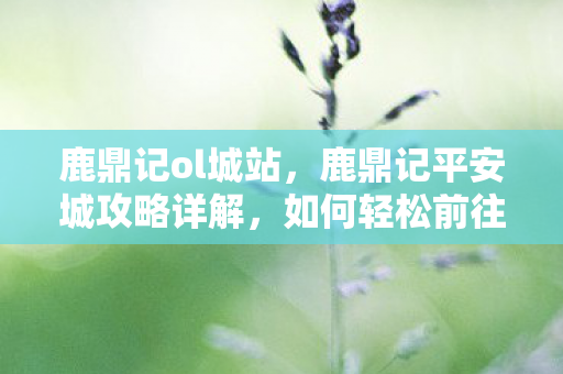 鹿鼎记ol城站，鹿鼎记平安城攻略详解，如何轻松前往？