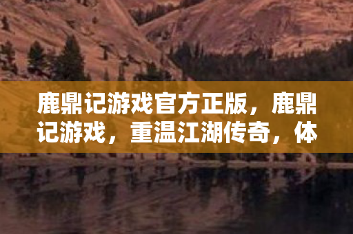 鹿鼎记游戏官方正版，鹿鼎记游戏，重温江湖传奇，体验英雄人生