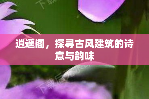 逍遥阁，探寻古风建筑的诗意与韵味