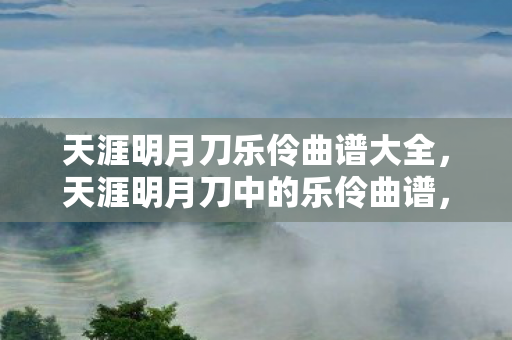 天涯明月刀乐伶曲谱大全，天涯明月刀中的乐伶曲谱，探索古代音乐的魅力与传承