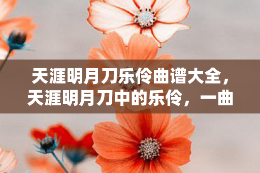 天涯明月刀乐伶曲谱大全，天涯明月刀中的乐伶，一曲千古情，万般风情绕指柔
