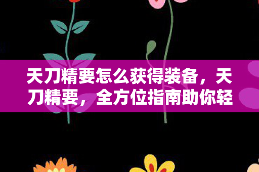 天刀精要怎么获得装备，天刀精要，全方位指南助你轻松获取