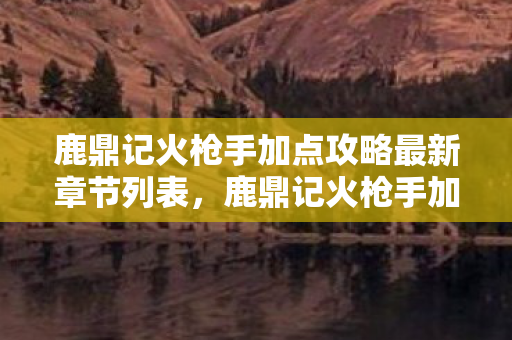 鹿鼎记火枪手加点攻略最新章节列表，鹿鼎记火枪手加点攻略，打造无敌战力