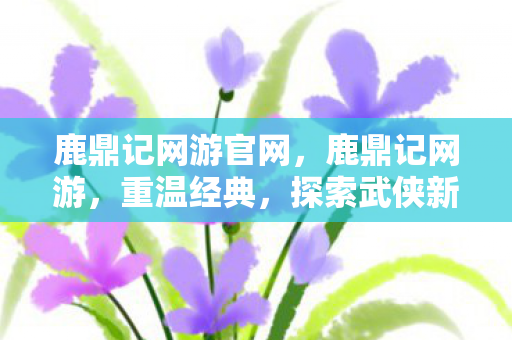 鹿鼎记网游官网，鹿鼎记网游，重温经典，探索武侠新世界