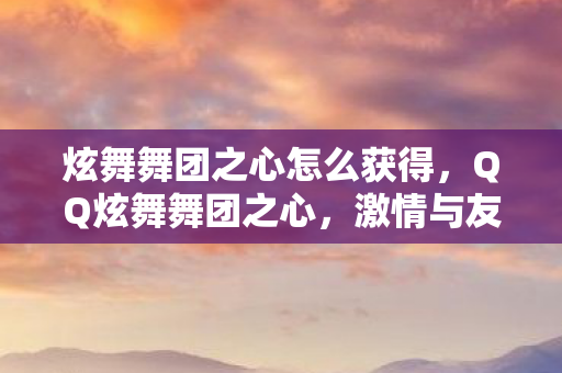 炫舞舞团之心怎么获得，QQ炫舞舞团之心，激情与友情的交响乐章