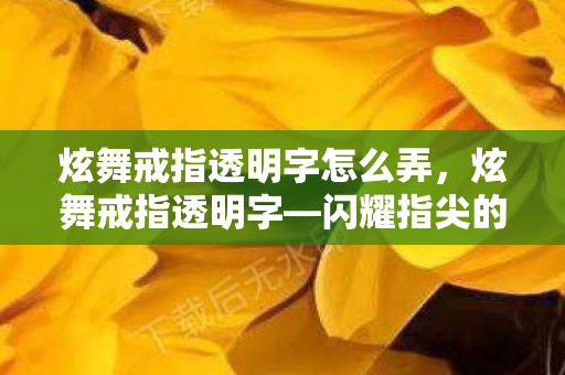 炫舞戒指透明字怎么弄，炫舞戒指透明字—闪耀指尖的浪漫秘密