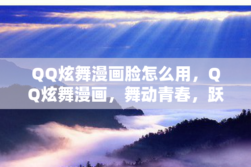 QQ炫舞漫画脸怎么用，QQ炫舞漫画，舞动青春，跃入二次元的世界