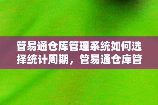 管易通仓库管理系统如何选择统计周期，管易通仓库管理系统，提升仓储效率，优化库存管理