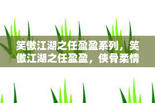 笑傲江湖之任盈盈系列，笑傲江湖之任盈盈，侠骨柔情，笑傲江湖的巾帼英豪