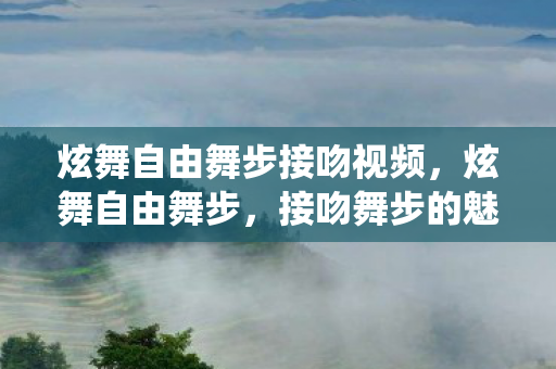 炫舞自由舞步接吻视频，炫舞自由舞步，接吻舞步的魅力与激情演绎
