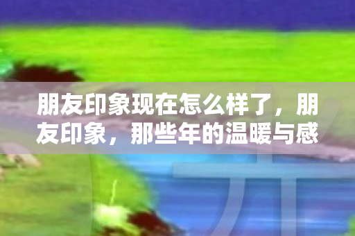 朋友印象现在怎么样了图片