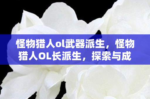 怪物猎人ol武器派生，怪物猎人OL长派生，探索与成长的无限可能