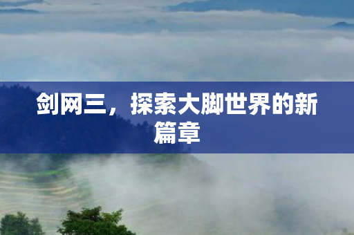 剑网三，探索大脚世界的新篇章