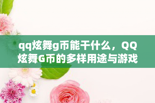 qq炫舞g币能干什么，QQ炫舞G币的多样用途与游戏乐趣提升