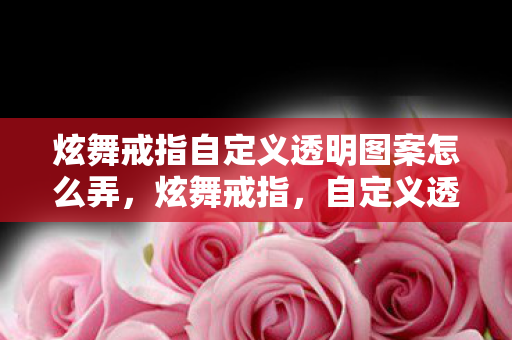 炫舞戒指自定义透明图案怎么弄，炫舞戒指，自定义透明图案的魅力