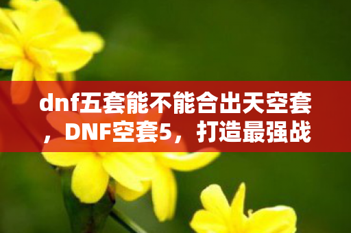dnf五套能不能合出天空套，DNF空套5，打造最强战斗力的神秘技巧