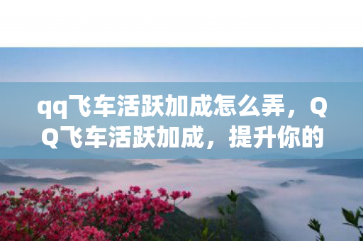 qq飞车活跃加成怎么弄，QQ飞车活跃加成，提升你的游戏活跃度，轻松成为赛道之星