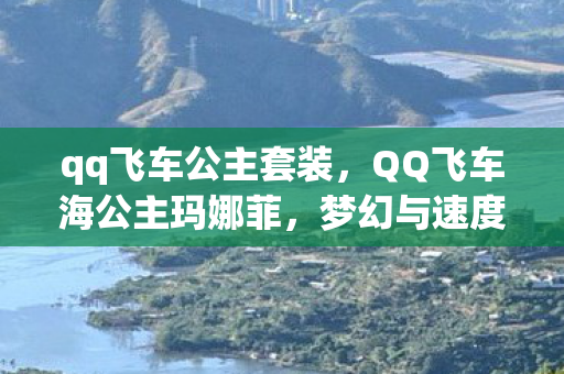 qq飞车公主套装，QQ飞车海公主玛娜菲，梦幻与速度的完美结合