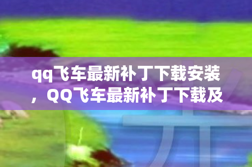 qq飞车最新补丁下载安装，QQ飞车最新补丁下载及详细解读