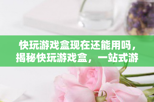 快玩游戏盒现在还能用吗，揭秘快玩游戏盒，一站式游戏娱乐的最佳选择
