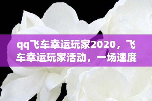 qq飞车幸运玩家2020，飞车幸运玩家活动，一场速度与激情的狂欢盛宴