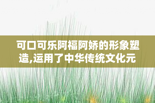 可口可乐阿福阿娇的形象塑造,运用了中华传统文化元素，可口可乐阿福阿娇，跨界合作的魅力与故事