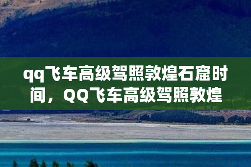 qq飞车高级驾照敦煌石窟时间，QQ飞车高级驾照敦煌石窟探险之旅