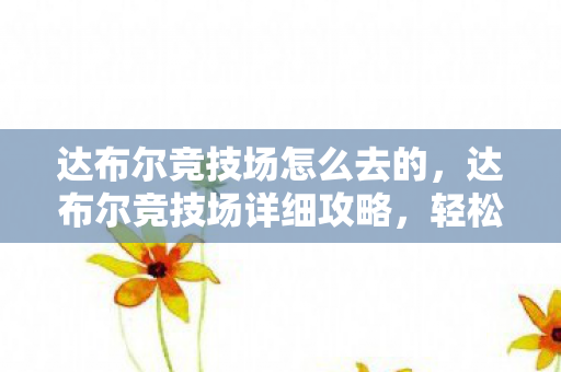 达布尔竞技场怎么去的，达布尔竞技场详细攻略，轻松前往指南
