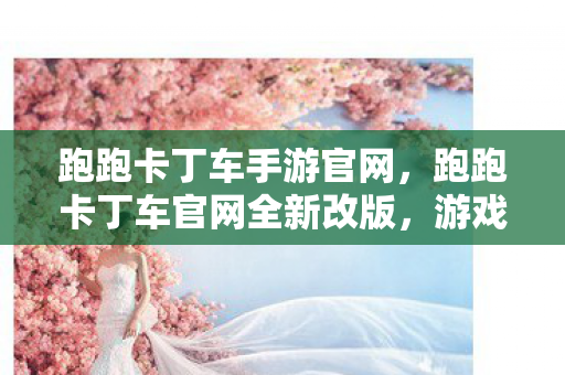 跑跑卡丁车手游官网，跑跑卡丁车官网全新改版，游戏体验再升级！