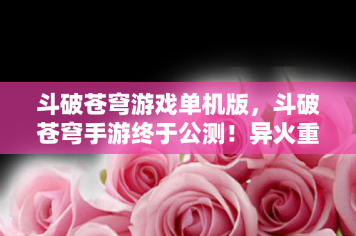 斗破苍穹游戏单机版，斗破苍穹手游终于公测！异火重燃，萧炎在此，这一次我们不仅是看客更是主宰！