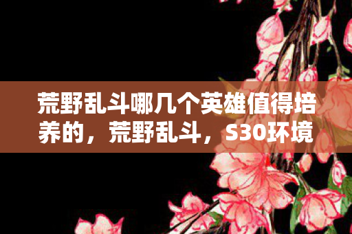 荒野乱斗哪几个英雄值得培养的，荒野乱斗，S30环境下这5位版本之子闭眼养不亏，官方亲儿子实锤，微氪党必看！